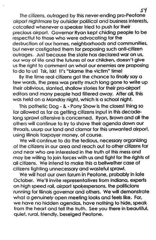 sy  The cilizens, oulraged by this never-ending pro-Peotone airpor! nighimare by outsider political and business interests, calcalled whenever a speaker fried 1o push for their precious airporl. Governor Ryan kep! chiding people lo be respecliul 1o those who were advocaling for the destruction of our homes, neighborhoods and communities, bul never casligaled them for proposing such anti-citizen oulrages. Just because the state has declared war on us, our way of life and the fulures of our children, doesn’l give Us the right to comment on what our enemies are proposing fodo tous! Tsk, Isk! II’s “blame the victim" ime!  By Ihe lime real cilizens got the chance to finally say a few words, Ihe press was pretty much long gone fo wiite up Iheir oblivious, slanted, shallow stories for their pro-airport edilors and many people had filtered away. Affer all, this was held on a Monday night, which is a school night.  This pathetic Dog - & - Pony Show is the closest thing so for allowed os far as gelling cilizens input in Ihis decade- long sprawl offensive is concerned. Ryan, Brown and all the ofhers will conlinue 1o Iry to shove their agenda down our throats, usurp our land and clamor for this unwanted airport, using llinois faxpayer money, of course.  We will conlinue o do Ihe tedious, necessary organizing of the citizens in our area and reach out to other citizens far and near who are inleresled in the Iruth of this mess and may be willing to join forces with us and fight for the rights of allcitizens. We intend lo make this a bellwether case of cilizens fighling unnecessary and wasteful sprawl.  We will host our own forum in Peotone, probably in late Oclober. We’llinvile representalives from Indiana, experts on high speed rail, airport spokespersons, the polificians running for llinois governor and ofhers. We will demonstrate what a genuinely open meeling looks and feels like. For, we have no hidden agendas, have nothing fo hide, speak from the heart and tell the truth. See you there in beautiful, quiel, rural, friendly, beseiged Peolone. 